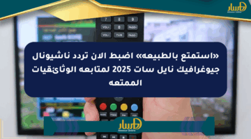 «استمتع بالطبيعة» اضبط الآن تردد ناشيونال جيوغرافيك نايل سات 2025 لمتابعة الوثائقيات الممتعة